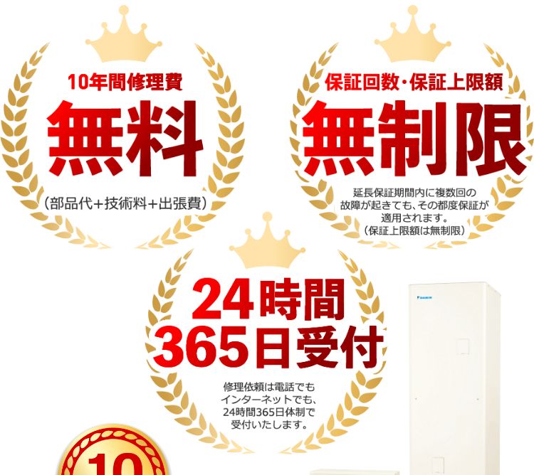 10年間修理費無料！（部品代+技術料+出張費）。保証回数・保証上限額無制限！延長保証期間内に複数回の故障が起きても、その都度保証が適用されます。（保証上限額は無制限）。24時間365日受付！修理依頼は電話でもインターネットでも、24時間365日体制で受付いたします。